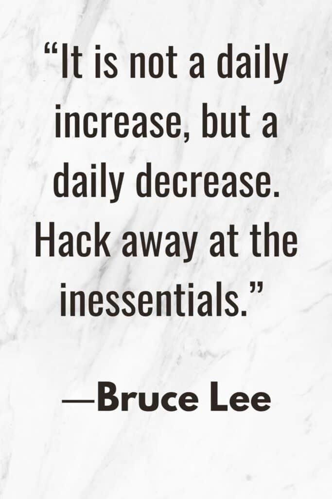 A simple living quote by Bruce Lee, “It is not a daily increase, but a daily decrease. Hack away at the inessentials.”