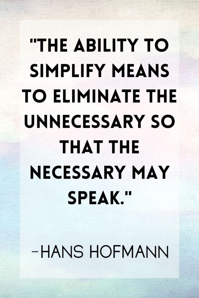 "The ability to simplify means to eliminate the unnecessary so that the necessary may speak.” –Hans Hofmann